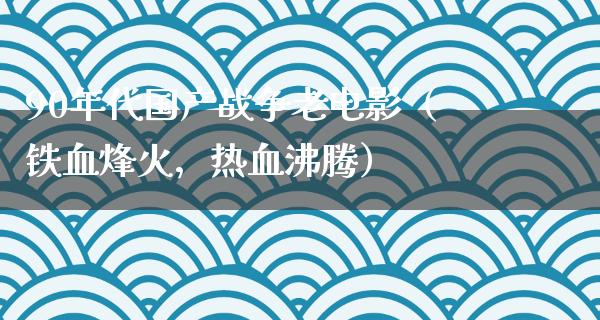 90年代国产战争老电影（铁血烽火，热血沸腾）