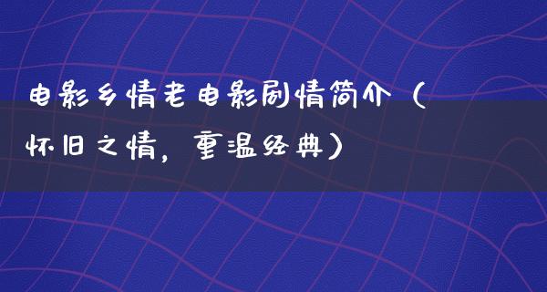 电影乡情老电影剧情简介（怀旧之情，重温经典）