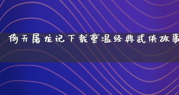 倚天屠龙记下载重温经典武侠故事