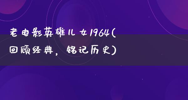 老电影英雄儿女1964(回顾经典，铭记历史)