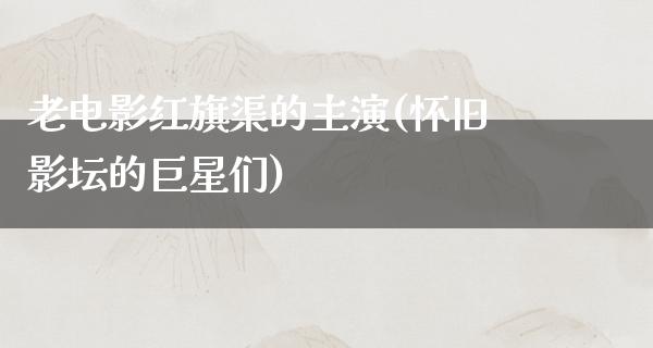 老电影红旗渠的主演(怀旧影坛的巨星们)