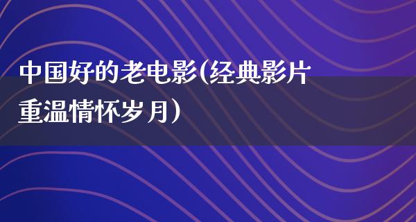 中国好的老电影(经典影片重温情怀岁月)