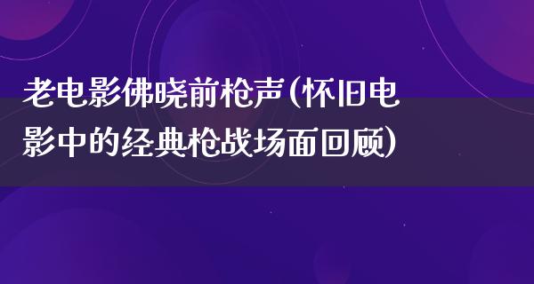 老电影佛晓前枪声(怀旧电影中的经典枪战场面回顾)