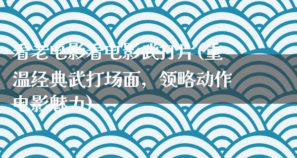 看老电影看电影武打片(重温经典武打场面，领略动作电影魅力)