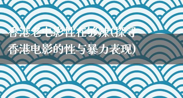 香港老电影性在够辣(探寻香港电影的性与暴力表现)