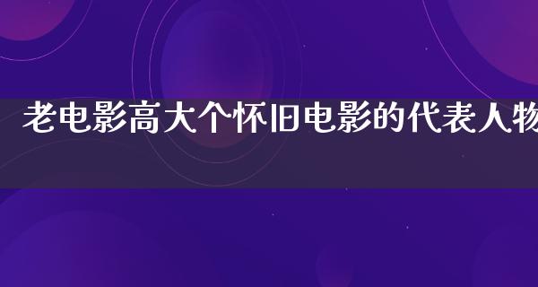 老电影高大个怀旧电影的代表人物