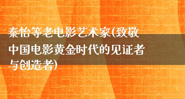 秦怡等老电影艺术家(致敬中国电影黄金时代的见证者与创造者)