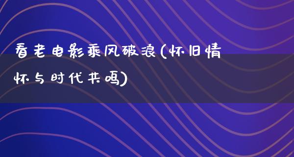 看老电影乘风破浪(怀旧情怀与时代共鸣)