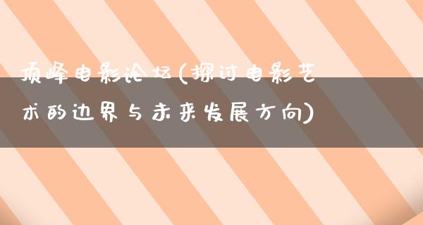 顶峰电影论坛(探讨电影艺术的边界与未来发展方向)