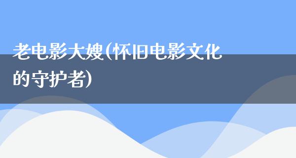 老电影大嫂(怀旧电影文化的守护者)