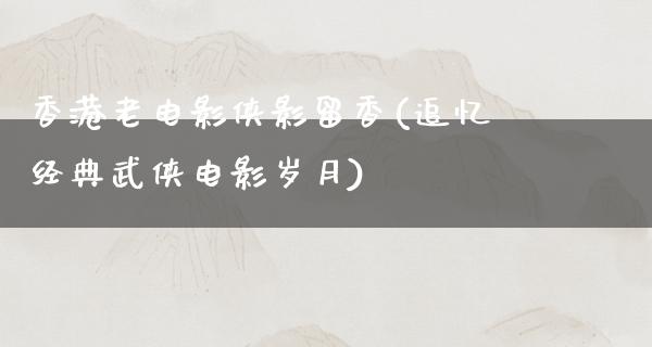 香港老电影侠影留香(追忆经典武侠电影岁月)