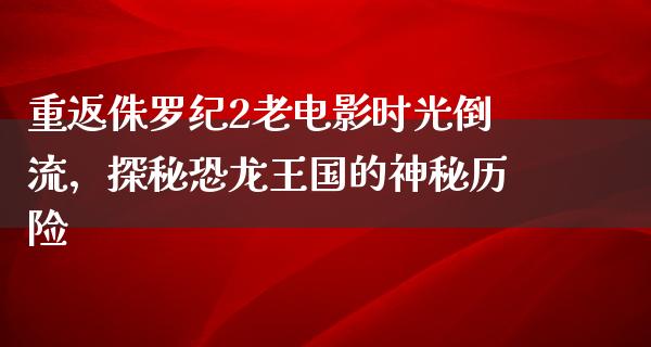 重返侏罗纪2老电影时光倒流，探秘恐龙王国的神秘历险