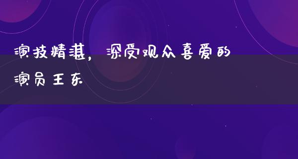 演技精湛，深受观众喜爱的演员王东