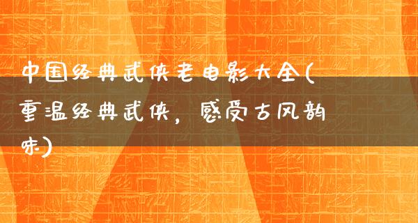 中国经典武侠老电影大全(重温经典武侠，感受古风韵味)