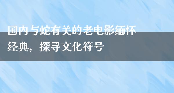 国内与蛇有关的老电影缅怀经典，探寻文化符号