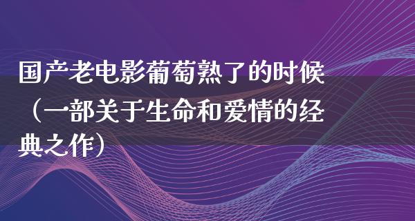 国产老电影葡萄熟了的时候（一部关于生命和爱情的经典之作）