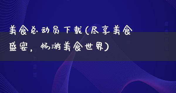 美食总动员下载(尽享美食盛宴，畅游美食世界)