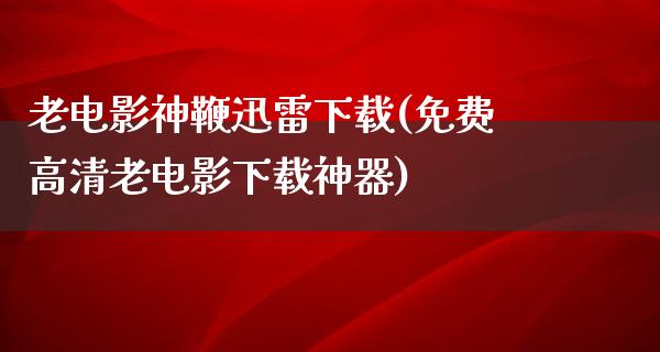 老电影神鞭迅雷下载(免费高清老电影下载神器)