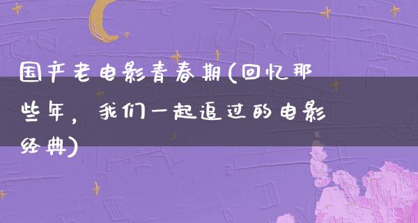 国产老电影青春期(回忆那些年，我们一起追过的电影经典)