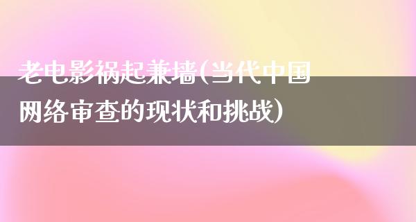 老电影祸起兼墙(当代中国网络审查的现状和挑战)