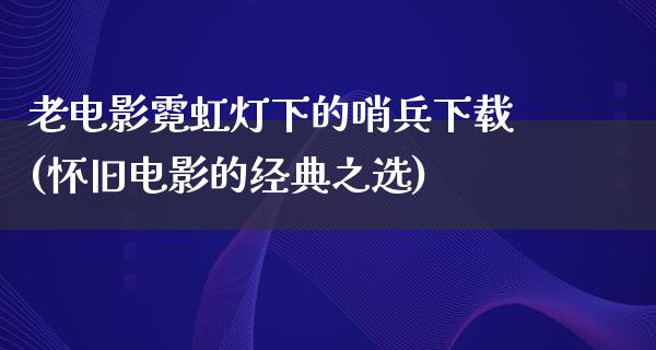 老电影霓虹灯下的哨兵下载(怀旧电影的经典之选)