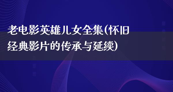 老电影英雄儿女全集(怀旧经典影片的传承与延续)