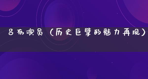 吕布演员（历史巨擘的魅力再现）