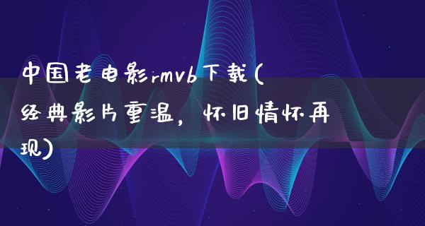 中国老电影rmvb下载(经典影片重温，怀旧情怀再现)