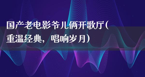 国产老电影爷儿俩开歌厅(重温经典，唱响岁月)