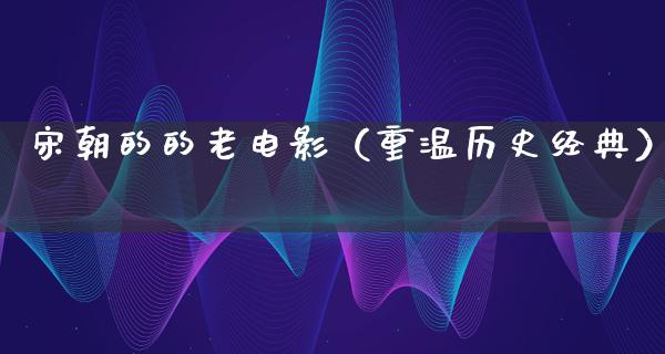 宋朝的的老电影（重温历史经典）