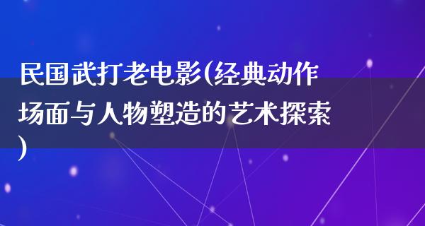 民国武打老电影(经典动作场面与人物塑造的艺术探索)