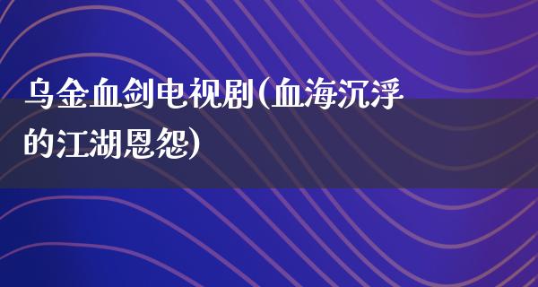 乌**剑电视剧(血海沉浮的**恩怨)