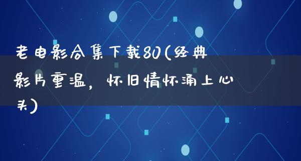 老电影合集下载80(经典影片重温，怀旧情怀涌上心头)