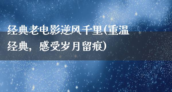 经典老电影逆风千里(重温经典，感受岁月留痕)