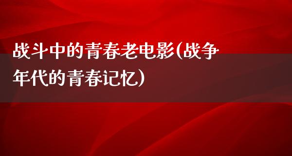 战斗中的青春老电影(战争年代的青春记忆)