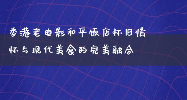 香港老电影和平饭店怀旧情怀与现代美食的完美融合