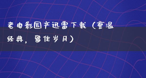 老电影国产迅雷下载（重温经典，留住岁月）