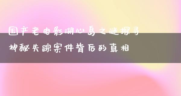 国产老电影湖心岛之谜探寻神秘失踪案件背后的真相