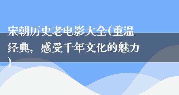 宋朝历史老电影大全(重温经典，感受千年文化的魅力)