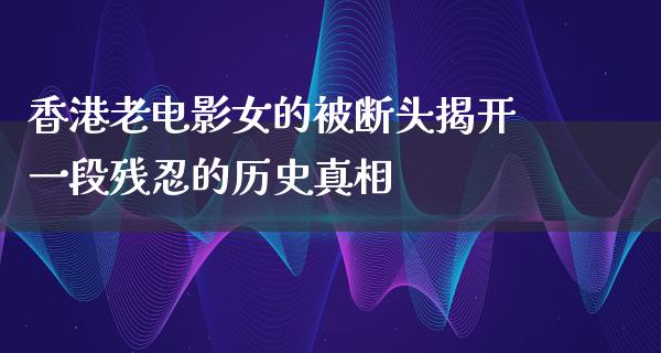 香港老电影女的被断头揭开一段残忍的历史真相