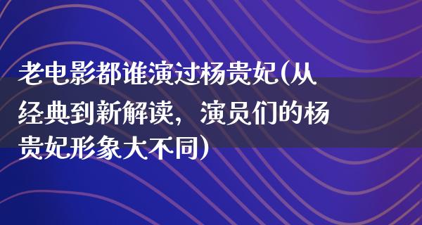 老电影都谁演过杨贵妃(从经典到新解读，演员们的杨贵妃形象大不同)