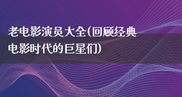 老电影演员大全(回顾经典电影时代的巨星们)