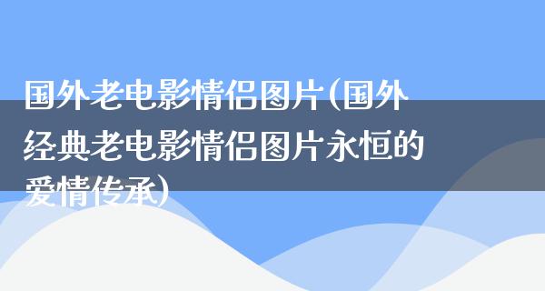 国外老电影情侣图片(国外经典老电影情侣图片永恒的爱情传承)