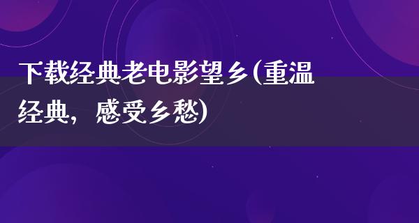 下载经典老电影望乡(重温经典，感受乡愁)