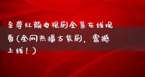 至尊红颜电视剧****观看(全网热播古装剧，震撼上线！)