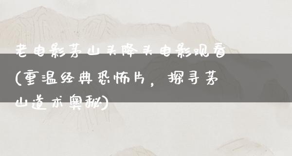 老电影茅山头降头电影观看(重温经典恐怖片，探寻茅山道术奥秘)