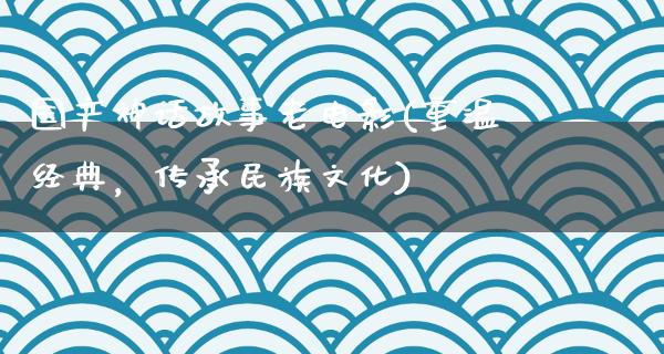 国产神话故事老电影(重温经典，传承民族文化)