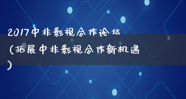 2017中非影视合作论坛(拓展中非影视合作新机遇)