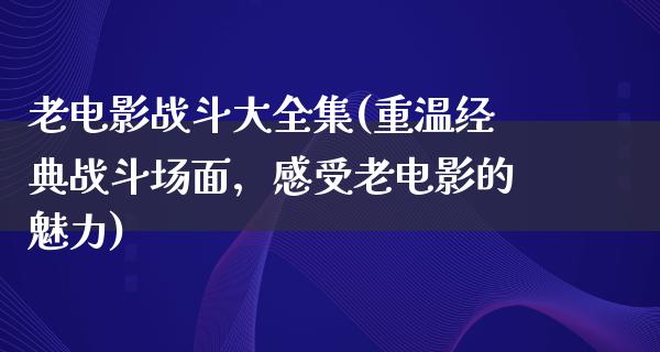 老电影战斗大全集(重温经典战斗场面，感受老电影的魅力)