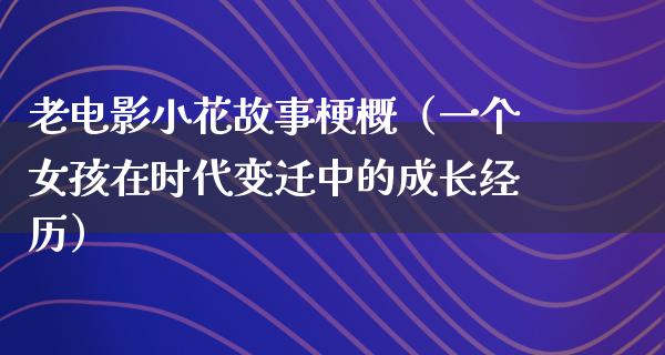 老电影小花故事梗概（一个女孩在时代变迁中的成长经历）